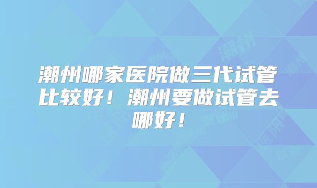潮州哪家医院做三代试管比较好！潮州要做试管去哪好！