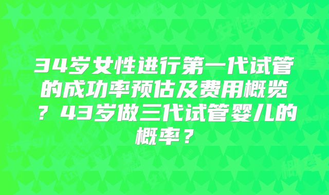 34岁女性进行第一代试管的成功率预估及费用概览？43岁做三代试管婴儿的概率？