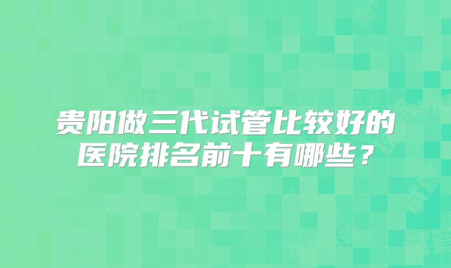 贵阳做三代试管比较好的医院排名前十有哪些？