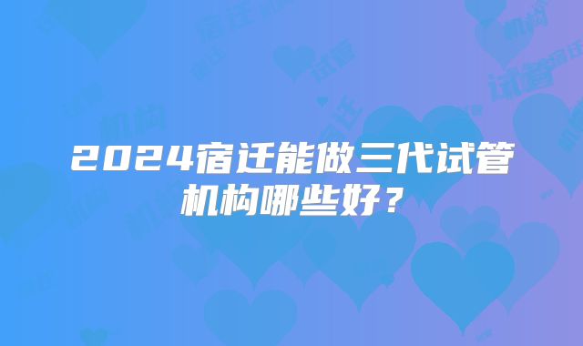 2024宿迁能做三代试管机构哪些好?