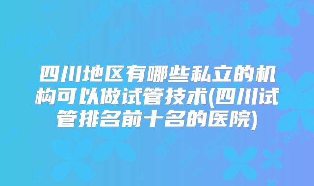 四川地区有哪些私立的机构可以做试管技术(四川试管排名前十名的医院)