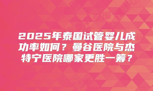2025年泰国试管婴儿成功率如何？曼谷医院与杰特宁医院哪家更胜一筹？