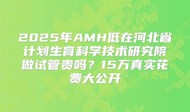 2025年AMH低在河北省计划生育科学技术研究院做试管贵吗？15万真实花费大公开