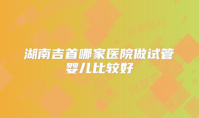 湖南吉首哪家医院做试管婴儿比较好