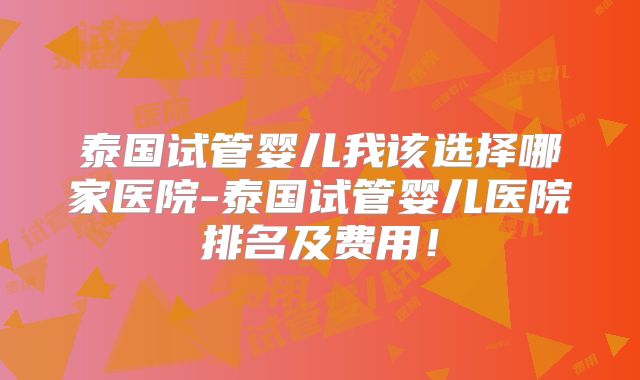 泰国试管婴儿我该选择哪家医院-泰国试管婴儿医院排名及费用!