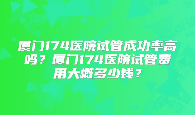 厦门174医院试管成功率高吗?厦门174医院试管费用大概多少钱?