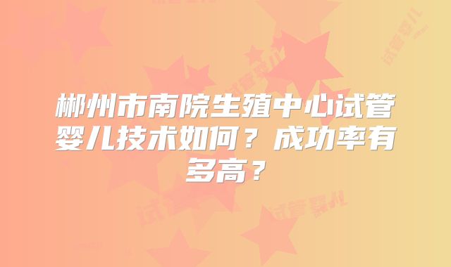 郴州市南院生殖中心试管婴儿技术如何？成功率有多高？