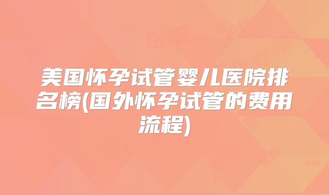 美国怀孕试管婴儿医院排名榜(国外怀孕试管的费用流程)