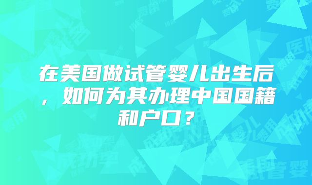 在美国做试管婴儿出生后，如何为其办理中国国籍和户口？