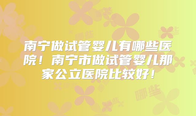 南宁做试管婴儿有哪些医院!南宁市做试管婴儿那家公立医院比较好!