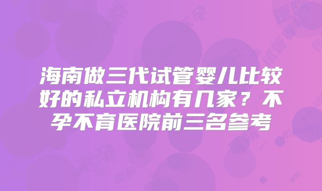 海南做三代试管婴儿比较好的私立机构有几家?不孕不育医院前三名参考
