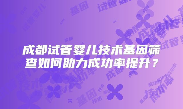成都试管婴儿技术基因筛查如何助力成功率提升？