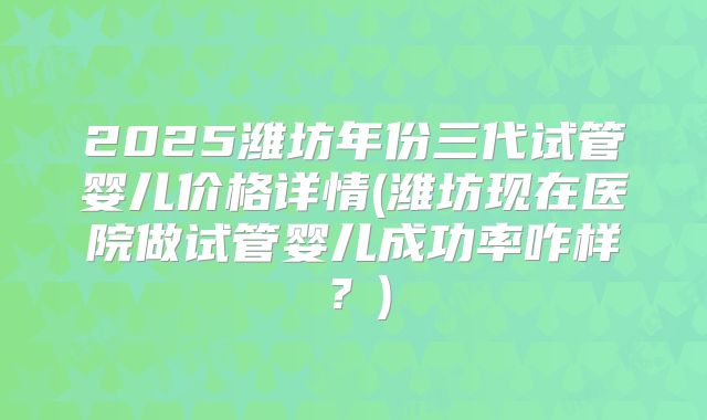 2025潍坊年份三代试管婴儿价格详情(潍坊现在医院做试管婴儿成功率咋样?)