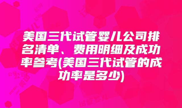 美国三代试管婴儿公司排名清单、费用明细及成功率参考(美国三代试管的成功率是多少)