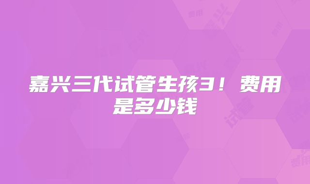 嘉兴三代试管生孩3！费用是多少钱