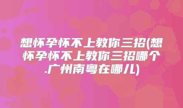 想怀孕怀不上教你三招(想怀孕怀不上教你三招哪个.广州南粤在哪儿)