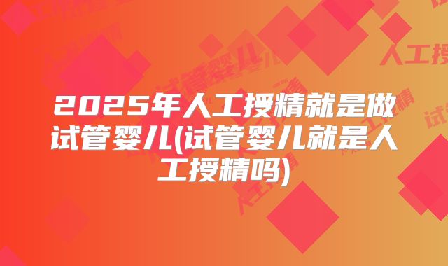 2025年人工授精就是做试管婴儿(试管婴儿就是人工授精吗)