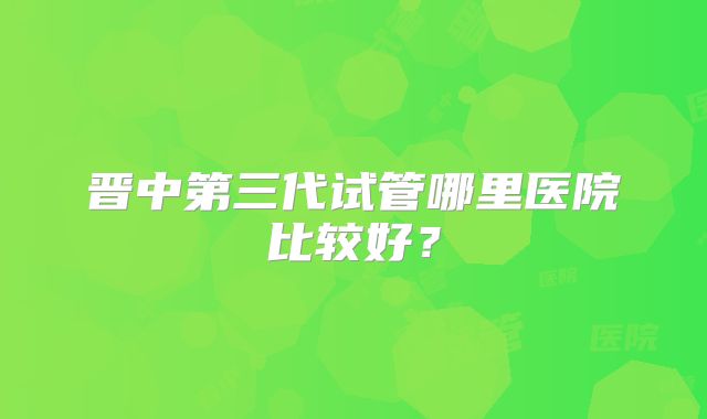 晋中第三代试管哪里医院比较好？