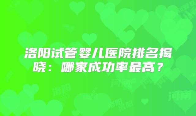 洛阳试管婴儿医院排名揭晓：哪家成功率最高？