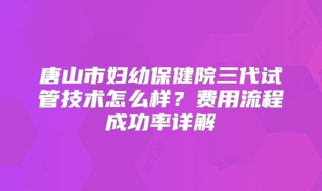 唐山市妇幼保健院三代试管技术怎么样？费用流程成功率详解