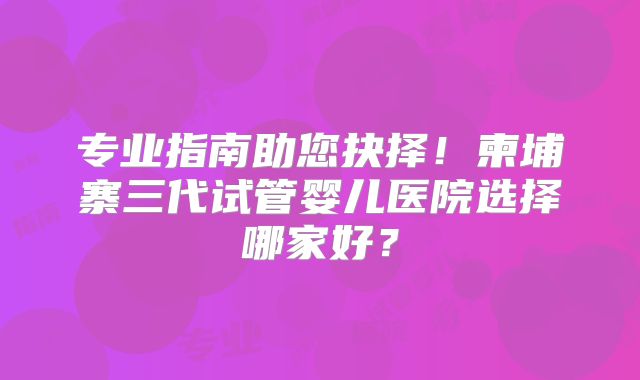 专业指南助您抉择！柬埔寨三代试管婴儿医院选择哪家好？