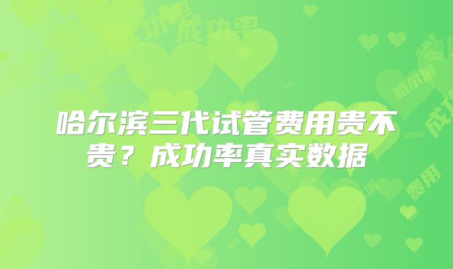 哈尔滨三代试管费用贵不贵？成功率真实数据