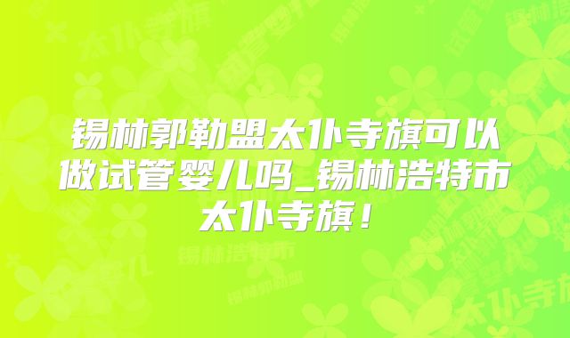 锡林郭勒盟太仆寺旗可以做试管婴儿吗_锡林浩特市太仆寺旗！