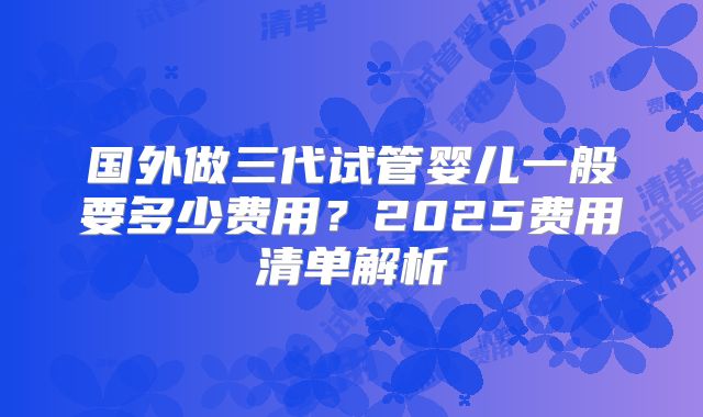 国外做三代试管婴儿一般要多少费用？2025费用清单解析