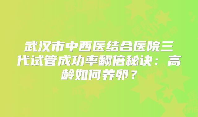 武汉市中西医结合医院三代试管成功率翻倍秘诀:高龄如何养卵?