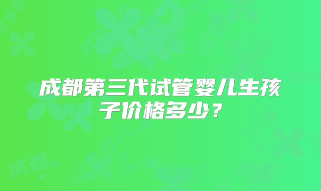 成都第三代试管婴儿生孩子价格多少？
