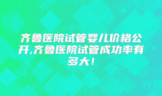 齐鲁医院试管婴儿价格公开,齐鲁医院试管成功率有多大！