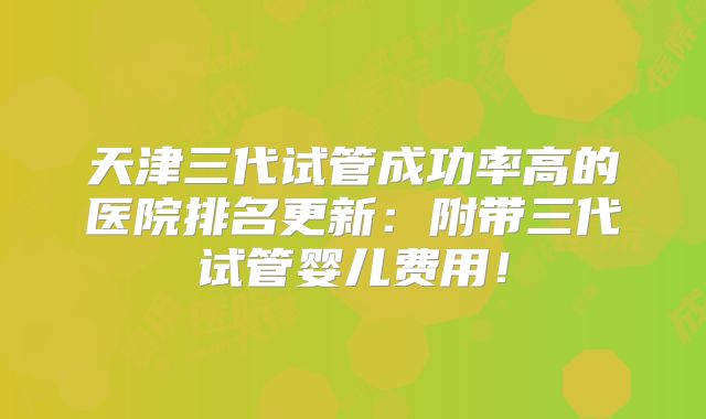 天津三代试管成功率高的医院排名更新：附带三代试管婴儿费用！