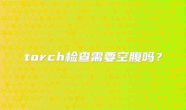 torch检查需要空腹吗？