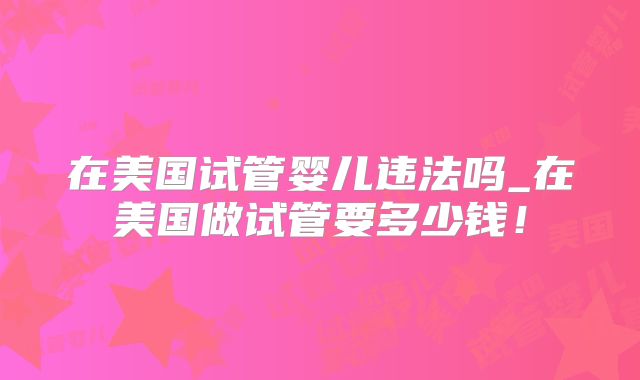 在美国试管婴儿违法吗_在美国做试管要多少钱！