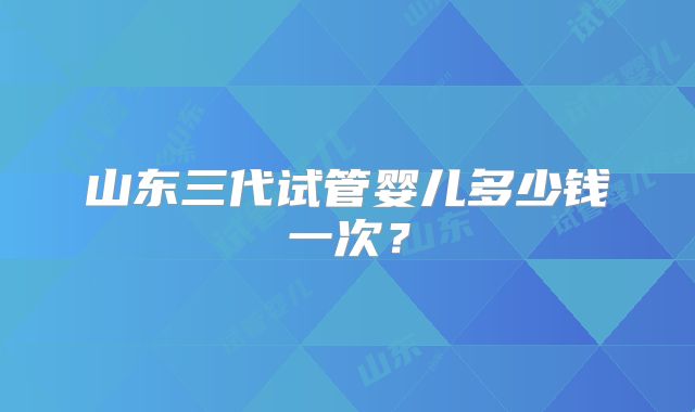 山东三代试管婴儿多少钱一次？