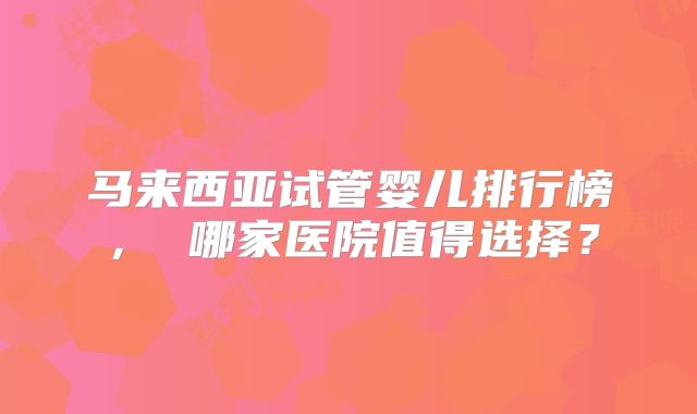 马来西亚试管婴儿排行榜， 哪家医院值得选择？