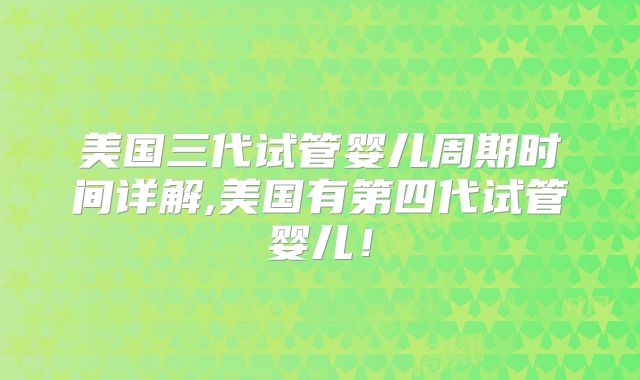 美国三代试管婴儿周期时间详解,美国有第四代试管婴儿！