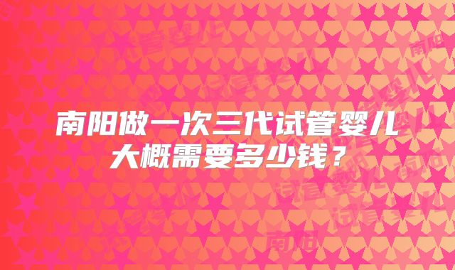 南阳做一次三代试管婴儿大概需要多少钱？