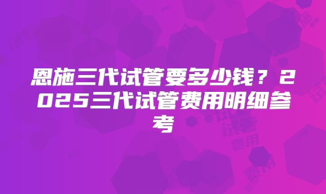 恩施三代试管要多少钱？2025三代试管费用明细参考
