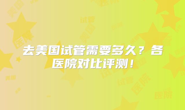 去美国试管需要多久？各医院对比评测！
