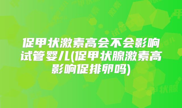 促甲状激素高会不会影响试管婴儿(促甲状腺激素高影响促排卵吗)