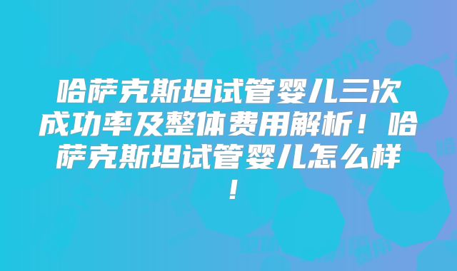 哈萨克斯坦试管婴儿三次成功率及整体费用解析！哈萨克斯坦试管婴儿怎么样！