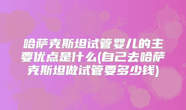 哈萨克斯坦试管婴儿的主要优点是什么(自己去哈萨克斯坦做试管要多少钱)