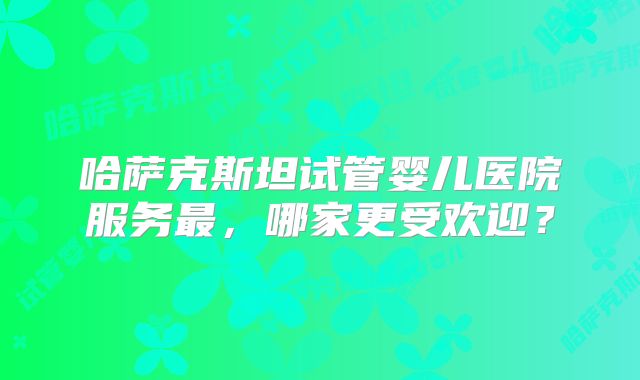 哈萨克斯坦试管婴儿医院服务最，哪家更受欢迎？