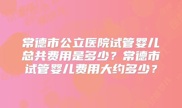 常德市公立医院试管婴儿总共费用是多少？常德市试管婴儿费用大约多少？