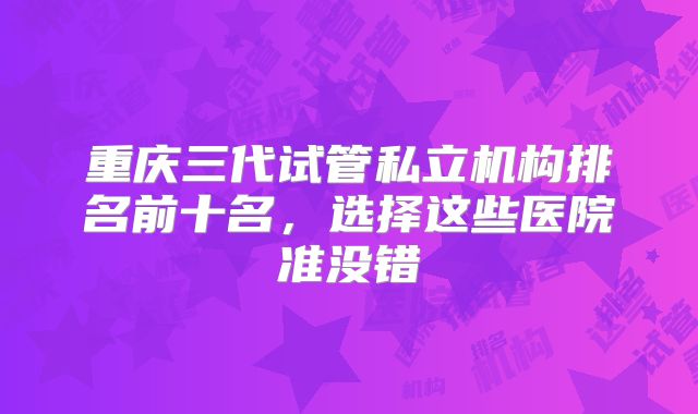 重庆三代试管私立机构排名前十名，选择这些医院准没错