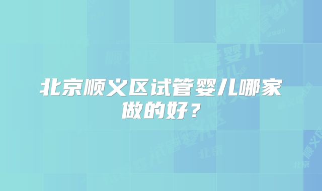 北京顺义区试管婴儿哪家做的好？