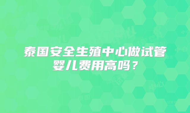 泰国安全生殖中心做试管婴儿费用高吗？