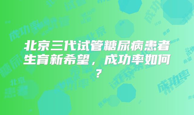 北京三代试管糖尿病患者生育新希望，成功率如何？