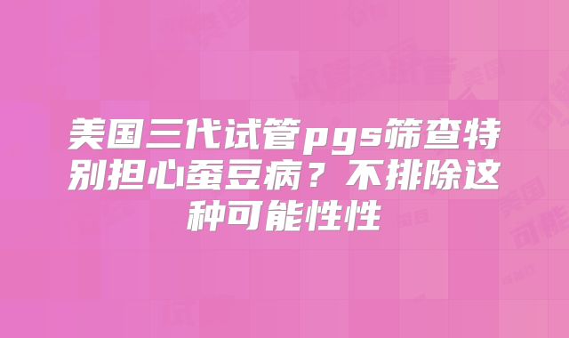 美国三代试管pgs筛查特别担心蚕豆病？不排除这种可能性性